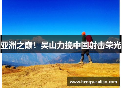 亚洲之巅！吴山力挽中国射击荣光